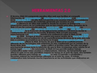  El término Web 2.0 comprende aquellos sitios web que facilitan el compartir
información, la interoperabilidad, el diseño centrado en el usuario1 y la colaboración
en la World Wide Web. Un sitio Web 2.0 permite a los usuarios interactuar y colaborar
entre sí como creadores de contenido generado por usuarios en una comunidad
virtual, a diferencia de sitios web estáticos donde los usuarios se limitan a la
observación pasiva de los contenidos que se han creado para ellos. Ejemplos de la
Web 2.0 son las comunidades web, los servicios web, las aplicaciones Web, los
servicios de red social, los servicios de alojamiento de videos, las wikis, blogs, mashups
y folcsonomías. Es la Evolución de las aplicaciones estáticas a dinámicas donde la
colaboración del usuario es necesaria. El término Web 2.0 está asociado
estrechamente con Tim O'Reilly, debido a la conferencia sobre la Web 2.0 de O'Reilly
Media en 2004.2 Aunque el término sugiere una nueva versión de la World Wide Web,
no se refiere a una actualización de las especificaciones técnicas de la web, sino más
bien a cambios acumulativos en la forma en la que desarrolladores de software y
usuarios finales utilizan la Web. El hecho de que la Web 2.0 es cualitativamente
diferente de las tecnologías web anteriores ha sido cuestionado por el creador de la
World Wide Web Tim Berners-Lee, quien calificó al término como "tan sólo una jerga"-
precisamente porque tenía la intención de que la Web incorporase estos valores en el
primer lugar[cita requerida]. En conclusión, la Web 2.0 nos permite realizar trabajo
colaborativo entre varios usuarios o colaboradores. Además, las herramientas que
ofrece la web 2.0 no sólo permitirán mejorar los temas en el aula de clase, sino también
pueden utilizarse para trabajo en empresa. La web 2.0 permite a estudiantes y
docentes mejorar las herramientas utilizadas en el aula de clase. El trabajo
colaborativo esta tomando mucha importancia en las actividades que realicemos en
internet.
 