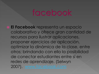  El Facebook representa un espacio
colaborativo y ofrece gran cantidad de
recursos para ilustrar aplicaciones,
proponer ejercicios de aplicación,
optimizar la dinámica de la clase, entre
otros; brindando con ello la posibilidad
de conectar estudiantes entre sí en
redes de aprendizaje. (Selwyn
2007). www.facebook.com
 