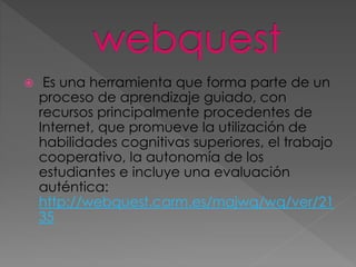  Es una herramienta que forma parte de un
proceso de aprendizaje guiado, con
recursos principalmente procedentes de
Internet, que promueve la utilización de
habilidades cognitivas superiores, el trabajo
cooperativo, la autonomía de los
estudiantes e incluye una evaluación
auténtica:
http://webquest.carm.es/majwq/wq/ver/21
35
 