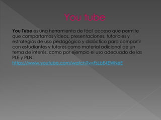 You Tube es una herramienta de fácil acceso que permite
que compartamos vídeos, presentaciones, tutoriales y
estrategias de uso pedagógico y didáctico para compartir
con estudiantes y tutores como material adicional de un
tema de interés, como por ejemplo el uso adecuado de los
PLE y PLN:
https://www.youtube.com/watch?v=FsLbE4EWNeE
 