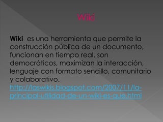 Wiki es una herramienta que permite la
construcción pública de un documento,
funcionan en tiempo real, son
democráticos, maximizan la interacción,
lenguaje con formato sencillo, comunitario
y colaborativo.
http://laswikis.blogspot.com/2007/11/la-
principal-utilidad-de-un-wiki-es-que.html
 