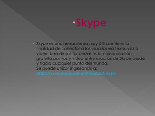 Skype
 Skype es una herramienta muy útil que tiene la
finalidad de conectar a los usuarios vía texto, voz o
vídeo, Una de sus fortalezas es la comunicación
gratuita por voz y video entre usuarios de Skype desde
y hacia cualquier punto del mundo.
Se puede utilizar ingresando a:
http://www.skype.com/intl/es/get-skype
 