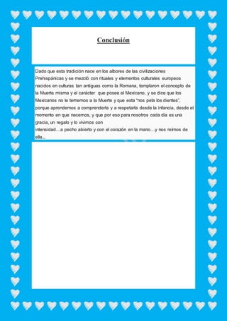 Conclusión
Dado que esta tradición nace en los albores de las civilizaciones
Prehispánicas y se mezcló con rituales y elementos culturales europeos
nacidos en culturas tan antiguas como la Romana, templaron el concepto de
la Muerte misma y el carácter que posee el Mexicano, y se dice que los
Mexicanos no le tememos a la Muerte y que esta “nos pela los dientes”,
porque aprendemos a comprenderla y a respetarla desde la infancia, desde el
momento en que nacemos, y que por eso para nosotros cada día es una
gracia, un regalo y lo vivimos con
intensidad…a pecho abierto y con el corazón en la mano…y nos reímos de
ella...
 