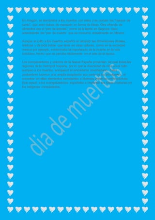 En Aragón, se alumbraba a los muertos con velas y se comían los “huesos de
santo”, que eran dulces de mazapán en forma de tibias. Otra ofrenda de
alimentos era el “pan de ánimas”, como se le llama en Segovia, claro
antecedente del “pan de muerto” que se consume actualmente en México.
Aunque el culto a los muertos español no alcanzó las dimensiones rituales,
místicas y de toda índole que tenía en otras culturas, como en la sociedad
mexica por ejemplo, evidenciaba la importancia de la muerte en la vida
cotidiana, hecho que se percibe nítidamente en el arte de la época.
Los conquistadores y colonos de la Nueva España provenían de casi todas las
regiones de la metrópoli hispana, por lo que la diversidad de ritos en el culto
europeo a los muertos, enriqueció el sincretismo novohispano. Tales
costumbres tuvieron una amplia aceptación por parte de los aborígenes, al
encontrar en ellas elementos semejantes a diversas prácticas prehispánicas.
Esto ayudó a los evangelizadores españoles a implantar las ideas cristianas en
los indígenas conquistados.
 