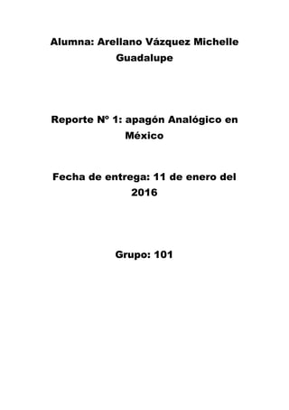 Alumna: Arellano Vázquez Michelle
Guadalupe
Reporte Nº 1: apagón Analógico en
México
Fecha de entrega: 11 de enero del
2016
Grupo: 101
 