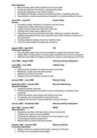 Sales Assistant
 Merchandising within bakery department to ensure sales
 Pricing and reduction of products, checking expiry dates
 Sorting and disposing of out of date products
 Completing all cleaning, stocking and organising tasks in assigned sales area
 Responding to customer questions and requests in a prompt and efficient manner
June 2010 – July 2011 Costa Coffee
Barista
 Providing excellent standards of customer care at all times
 Preparing the coffee shop ready for opening
 Taking customer orders and payments using a till
 Grinding fresh coffee beans ready for use
 Preparing and serving sandwiches and cakes, adhering to hygiene standards
 Cleaning and tidying of work areas, equipment and coffee machines during and at
the end of shift
 Creating attractive displays of stock to maximize sales
 Financial responsibilities including daily cashing up
August 2009 – April 2010 PSI
Production Operative
 Ensuring daily targets were met and exceeded to support the production team
 Making filters to specification, ensuring quality standards were met and maintained
 Adhering to all Health and Safety procedures to ensure a safe working environment
June 2008 – August 2009 Actively seeking employment
June 2006 – June 2008 Talbots Taxis
Taxi Driver
 Delivering high standards of customer service at all times
 Maintaining a safe and road-worthy vehicle
 Adhering to all laws of the road
 Agreeing fares and handling amounts of cash
January 2004 – June 2006 Raising Family
September 2003 – January 2004 Mountain Warehouse
Assistant Manager
 Organising weekly staff rotas
 Providing high standards of customer service and handling complaints where
necessary
 Performing regular stock checks and ordering new stock
 Till operation and responsibility for closing the store
 Engaging with the team to ensure effective running of the store
January 2002 – September 2003 Actively seeking employment
April 2000 – January 2002 WRVS
Sales Assistant
 Organising volunteers with daily tasks to ensure productivity
 Ordering new stock to ensure availability
 Checking new deliveries and storing of new stock ready for sale
 Processing purchases through the till
 Merchandising to ensure attractive displays
October 1985 – January 2000 Black and Decker
Production Operative
 Making motors for a range of power tools, working at a fast pace
 Working to and exceeding hourly targets
 