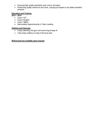  Ensuring high quality standards were met on all output
 Performing quality checks on own work, carrying out repairs to any failed standard
products
Education and Training
2013 – 2014
 Level 1 ICT
 Level 2 English
 Level 1 Maths
 Intermediate Apprenticeship in Team Leading
Hobbies and Interests
 I enjoy attending the gym and swimming to keep fit
 I also enjoy walking my dog in the local area
References are available upon request
 