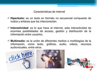 Características de internet
 Hipertexto: es un texto en formato no secuencial compuesto de
nodos y enlaces que los interconectan.
 Interactividad: es lo que hace al internet, esta interactividad da
enormes posibilidades de acceso, gestión y distribución de la
información entre usuarios.
 Multimedia: es la unión de diferentes medios o morfologías de la
información, como texto, gráficos, audio, videos, recursos
audiovisuales, entre otros.
 
