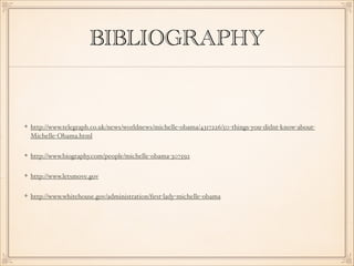 BIBLIOGRAPHY

http://www.telegraph.co.uk/news/worldnews/michelle-obama/4317226/50-things-you-didnt-know-aboutMichelle-Obama.html
http://www.biography.com/people/michelle-obama-307592
http://www.letsmove.gov
http://www.whitehouse.gov/administration/ﬁrst-lady-michelle-obama

 