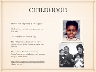CHILDHOOD
She was born on January 17, 1964- age 50
She lived in a one bedroom apartment in
Chicago.
She had a brother named Craig 
Her Father, Fraser Robinson was a city
pump operator and a Democratic precinct
captain
Her Mother, Marian Robinson was a
Spiegel's secretary who later stayed home as
a stay at home mom
http://www.biography.com/people/michelleobama-307592

 
