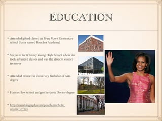 EDUCATION
Attended gifted classed at Bryn Mawr Elementary
school ( later named Bouchet Academy)

She went to Whitney Young High School where she
took advanced classes and was the student council
treasurer 

Attended Princeton University Bachelor of Arts
degree

Harvard law school and got her juris Doctor degree

http://www.biography.com/people/michelleobama-307592

 
