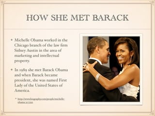 HOW SHE MET BARACK
Michelle Obama worked in the
Chicago branch of the law ﬁrm
Sidney Austin in the area of
marketing and intellectual
property.
In 1989 she met Barack Obama
and when Barack became
president, she was named First
Lady of the United States of
America.
http://www.biography.com/people/michelleobama-307592

 