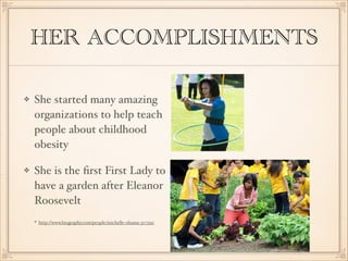HER ACCOMPLISHMENTS
She started many amazing
organizations to help teach
people about childhood
obesity
She is the ﬁrst First Lady to
have a garden after Eleanor
Roosevelt
http://www.biography.com/people/michelle-obama-307592

 