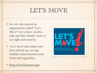 LET'S MOVE
In 2010 she started an
organization called "Let's
Move!" Let's move teaches
kids and their family's how to
eat right and exercise.
Let's move also makes sure
that schools are serving
healthy school lunches with
fruits and vegetables.
http://www.letsmove.gov

 