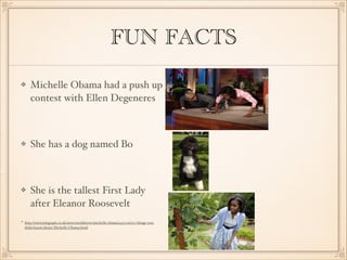 FUN FACTS
Michelle Obama had a push up
contest with Ellen Degeneres


She has a dog named Bo 


She is the tallest First Lady
after Eleanor Roosevelt 
http://www.telegraph.co.uk/news/worldnews/michelle-obama/4317226/50-things-youdidnt-know-about-Michelle-Obama.html

 