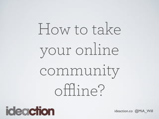ideaction.co @MiA_Will
How to take
your online
community
oﬄine?
 