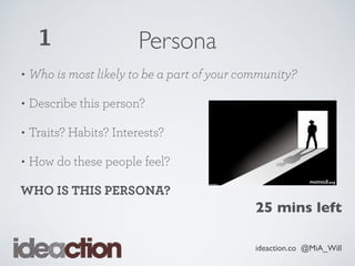 ideaction.co @MiA_Will
Persona
• Who is most likely to be a part of your community?
• Describe this person?
• Traits? Habits? Interests?
• How do these people feel?
WHO IS THIS PERSONA?
1
25 mins left
 