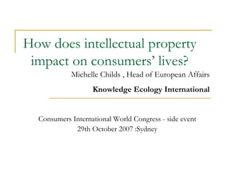How does intellectual property impact on consumers’ lives? Consumers International World Congress - side event 29th October 2007 :Sydney Michelle Childs , Head of European Affairs Knowledge Ecology International 