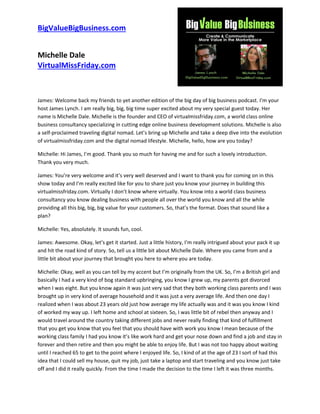 BigValueBigBusiness.com
Michelle Dale
VirtualMissFriday.com
James: Welcome back my friends to yet another edition of the big day of big business podcast. I’m your
host James Lynch. I am really big, big, big time super excited about my very special guest today. Her
name is Michelle Dale. Michelle is the founder and CEO of virtualmissfriday.com, a world class online
business consultancy specializing in cutting edge online business development solutions. Michelle is also
a self-proclaimed traveling digital nomad. Let’s bring up Michelle and take a deep dive into the evolution
of virtualmissfriday.com and the digital nomad lifestyle. Michelle, hello, how are you today?
Michelle: Hi James, I’m good. Thank you so much for having me and for such a lovely introduction.
Thank you very much.
James: You’re very welcome and it’s very well deserved and I want to thank you for coming on in this
show today and I’m really excited like for you to share just you know your journey in building this
virtualmissfriday.com. Virtually I don’t know where virtually. You know into a world class business
consultancy you know dealing business with people all over the world you know and all the while
providing all this big, big, big value for your customers. So, that’s the format. Does that sound like a
plan?
Michelle: Yes, absolutely. It sounds fun, cool.
James: Awesome. Okay, let’s get it started. Just a little history, I’m really intrigued about your pack it up
and hit the road kind of story. So, tell us a little bit about Michelle Dale. Where you came from and a
little bit about your journey that brought you here to where you are today.
Michelle: Okay, well as you can tell by my accent but I’m originally from the UK. So, I’m a British girl and
basically I had a very kind of bog standard upbringing, you know I grew up, my parents got divorced
when I was eight. But you know again it was just very sad that they both working class parents and I was
brought up in very kind of average household and it was just a very average life. And then one day I
realized when I was about 23 years old just how average my life actually was and it was you know I kind
of worked my way up. I left home and school at sixteen. So, I was little bit of rebel then anyway and I
would travel around the country taking different jobs and never really finding that kind of fulfillment
that you get you know that you feel that you should have with work you know I mean because of the
working class family I had you know it’s like work hard and get your nose down and find a job and stay in
forever and then retire and then you might be able to enjoy life. But I was not too happy about waiting
until I reached 65 to get to the point where I enjoyed life. So, I kind of at the age of 23 I sort of had this
idea that I could sell my house, quit my job, just take a laptop and start traveling and you know just take
off and I did it really quickly. From the time I made the decision to the time I left it was three months.
 