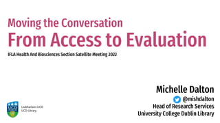Moving the Conversation
From Access to Evaluation
IFLA Health And Biosciences Section Satellite Meeting 2022
Michelle Dalton
@mishdalton
Head of Research Services
University College Dublin Library
 