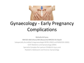 Gynaecology - Early Pregnancy
Complications
Michelle M Fynes
MB BCh BAO (Hons) MD (Research) MRCOG DU DipUS
Subspecialty Accredited Urogynaecologist RCOG (2003) and RANZCOG (2002)
CCST Obstetrics and Gynaecology (2003)
Specialist Complex Peri-partum Childbirth Injury and
Paediatric Adolescent and Forensic Gynaecology
 