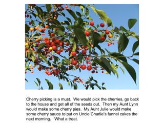Cherry picking is a must.  We would pick the cherries, go back to the house and get all of the seeds out.  Then my Aunt Lynn would make some cherry pies.  My Aunt Julie would make some cherry sauce to put on Uncle Charlie’s funnel cakes the next morning.  What a treat. 
