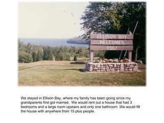 We stayed in Ellison Bay, where my family has been going since my grandparents first got married.  We would rent out a house that had 3 bedrooms and a large room upstairs and only one bathroom. We would fill the house with anywhere from 15 plus people. 