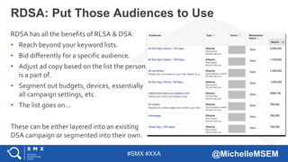#SMX #XXA @MichelleMSEM
RDSA has all the benefits of RLSA & DSA:
• Reach beyond your keyword lists.
• Bid differently for a specific audience.
• Adjust ad copy based on the list the person
is a part of.
• Segment out budgets, devices, essentially
all campaign settings, etc.
• The list goes on…
These can be either layered into an existing
DSA campaign or segmented into their own.
RDSA: Put Those Audiences to Use
 