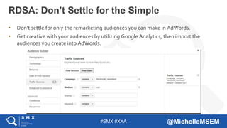#SMX #XXA @MichelleMSEM
• Don’t settle for only the remarketing audiences you can make in AdWords.
• Get creative with your audiences by utilizing Google Analytics, then import the
audiences you create into AdWords.
RDSA: Don’t Settle for the Simple
 