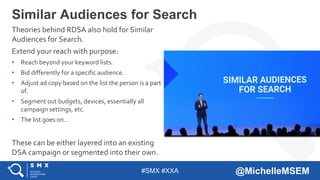 #SMX #XXA @MichelleMSEM
Theories behind RDSA also hold for Similar
Audiences for Search.
Extend your reach with purpose:
• Reach beyond your keyword lists.
• Bid differently for a specific audience.
• Adjust ad copy based on the list the person is a part
of.
• Segment out budgets, devices, essentially all
campaign settings, etc.
• The list goes on…
These can be either layered into an existing
DSA campaign or segmented into their own.
Similar Audiences for Search
 