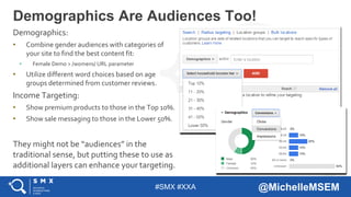 #SMX #XXA @MichelleMSEM
Demographics:
• Combine gender audiences with categories of
your site to find the best content fit:
• Female Demo > /womens/ URL parameter
• Utilize different word choices based on age
groups determined from customer reviews.
Income Targeting:
• Show premium products to those in the Top 10%.
• Show sale messaging to those in the Lower 50%.
They might not be “audiences” in the
traditional sense, but putting these to use as
additional layers can enhance your targeting.
Demographics Are Audiences Too!
 