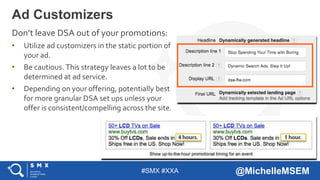 #SMX #XXA @MichelleMSEM
Don’t leave DSA out of your promotions:
• Utilize ad customizers in the static portion of
your ad.
• Be cautious. This strategy leaves a lot to be
determined at ad service.
• Depending on your offering, potentially best
for more granular DSA set ups unless your
offer is consistent/compelling across the site.
Ad Customizers
 
