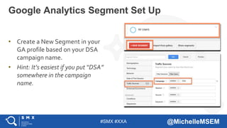 #SMX #XXA @MichelleMSEM
• Create a New Segment in your
GA profile based on your DSA
campaign name.
• Hint: It’s easiest if you put “DSA”
somewhere in the campaign
name.
Google Analytics Segment Set Up
 