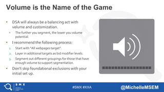 #SMX #XXA @MichelleMSEM
• DSA will always be a balancing act with
volume and customization.
• The further you segment, the lower you volume
potential.
• I recommend the following process:
1. Start with ”All webpages target”.
2. Layer in additional targets as bid modifier levels.
3. Segment out different groupings for those that have
enough volume to support segmentation.
• Don’t skip foundational exclusions with your
initial set up.
Volume is the Name of the Game
 