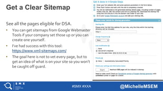 #SMX #XXA @MichelleMSEM
See all the pages eligible for DSA.
• You can get sitemaps from Google Webmaster
Tools if your company set those up or you can
create one yourself.
• I’ve had success with this tool:
https://www.xml-sitemaps.com/
• The goal here is not to vet every page, but to
get an idea of what is on your site so you won’t
be caught off guard.
Get a Clear Sitemap
 