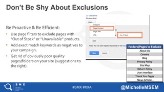 #SMX #XXA @MichelleMSEM
Be Proactive & Be Efficient:
• Use page filters to exclude pages with
“Out of Stock” or “Unavailable” products.
• Add exact match keywords as negatives to
your campaign.
• Get rid of obviously poor quality
pages/folders on your site (suggestions to
the right).
Don’t Be Shy About Exclusions
 