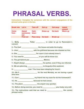 PHRASAL VERBS.
Instructions: Complete the sentences with the correct conjugations of the
phrasal verbs given in the box.
Break into Let in Take off Get up Get away Asked
around
Come
from
Asked
(someone)
out
Calm
down
Dress up Go back Warm up
Find out Pass away Go back Break up
1.- Molly __________ Petter __________ in order to go to Rammstein´s
concert.
2.- The thief __________________ the house and stole the trophy.
3.- Jhon ________________ with his girlfriend because she cheated on him.
4.- She ____________________ for room 4, but nobody knew it.
5.- You need to ________________ or you will be throw out.
6.- The girl behind you _______________ México.
7.- Nayeli always ___________________ for parties, even if they are informal.
8.- We are planning _________________ to Acapulco this weekend.
9.- _______________ now ! You have been sleeping for hours! .
10.- We´ll ___________________ for the next Monday, we are having a good
time here.
11.- Can I ________________ my friend into my room for do the homework?.
12.- He _________________ because he had cancer.
13.- The plane _______________ the airport very quickly!.
14.- Before doing exercise, you need to ______________ your body very well.
15.- The instructions said that we need to _________________ the correct
phrasal verbs.
 
