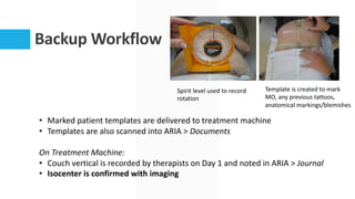 Backup Workflow
• Marked patient templates are delivered to treatment machine
• Templates are also scanned into ARIA > Documents
On Treatment Machine:
• Couch vertical is recorded by therapists on Day 1 and noted in ARIA > Journal
• Isocenter is confirmed with imaging
Spirit level used to record
rotation
Template is created to mark
MO, any previous tattoos,
anatomical markings/blemishes
 
