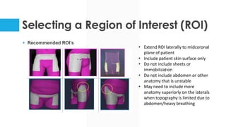 Selecting a Region of Interest (ROI)
§ Recommended ROI’s
• Extend ROI laterally to midcoronal
plane of patient
• Include patient skin surface only
• Do not include sheets or
immobilization
• Do not include abdomen or other
anatomy that is unstable
• May need to include more
anatomy superiorly on the laterals
when topography is limited due to
abdomen/heavy breathing
 