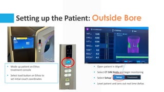 Setting up the Patient: Outside Bore
§ Mode up patient on Ethos
treatment console
§ Select load button on Ethos to
set initial couch coordinates
§ Open patient in AlignRT
§ Select CT SIM Body and begin monitoring
§ Select Setup
§ Level patient and zero out real time deltas
 