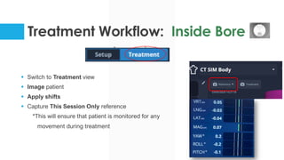 Treatment Workflow: Inside Bore
§ Switch to Treatment view
§ Image patient
§ Apply shifts
§ Capture This Session Only reference
*This will ensure that patient is monitored for any
movement during treatment
 