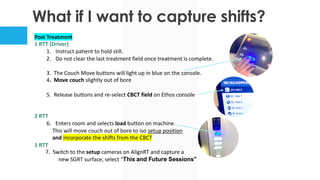 What if I want to capture shifts?
Post Treatment
1 RTT (Driver)
1. Instruct patient to hold still.
2. Do not clear the last treatment field once treatment is complete.
3. The Couch Move buttons will light up in blue on the console.
4. Move couch slightly out of bore
5. Release buttons and re-select CBCT field on Ethos console
2 RTT
6. Enters room and selects load button on machine.
This will move couch out of bore to iso setup position
and incorporate the shifts from the CBCT
1 RTT
7. Switch to the setup cameras on AlignRT and capture a
new SGRT surface, select “This and Future Sessions”
 