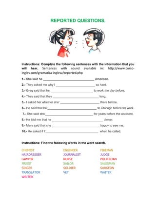 REPORTED QUESTIONS.
Instructions: Complete the following sentences with the information that you
will hear. Sentences with sound available in: http://www.curso-
ingles.com/gramatica-inglesa/reported.php
1.- She said he ______________________________ American.
2.- They asked me why I _______________________ so hard.
3.- Greg said that he _________________________ to work the day before.
4.- They said that they ___________________________ long.
5.- I asked her whether she' _______________________ there before.
6.- He said that he'_____________________________ to Chicago before for work.
7.- She said she'____________________________ for years before the accident.
8.- He told me that he ______________________________ dinner.
9.- Mary said that she ____________________________ happy to see me.
10.- He asked if I'_______________________________ when he called.
Instructions: Find the following words in the word search.
CHEMIST ENGINEER FIREMAN
HAIRDRESSER JOURNALIST JUDGE
LAWYER NURSE POLITICIAN
PRIEST SAILOR SALESMAN
SINGER SOLDIER SURGEON
TRANSLATOR VET WAITER
WRITER
 