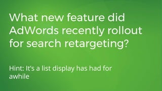 What new feature did
AdWords recently rollout
for search retargeting?
Hint: It’s a list display has had for
awhile
 