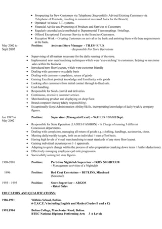 • Prospecting for New Customers via Telephone (Successfully Advised Existing Customers via
Telephone of Products, resulting in consistent increased Sales for the Branch)
• Operated ‘in house’ I.T. systems.
• Financial Advice and Promoting of Products and Services to Customers
• Regularly attended and contributed to Departmental Team meetings / briefings.
• Offered Exceptional Customer Service to the Branches Customers.
• Reception Work – Greeting Customers on arrival to the bank and assisting them with there requirements
at the bank.
May 2002 to Position: Assistant Store Manager - TILES ‘R’ US
Sept 2005 - Responsible For Store Operations
• Supervising of all matters necessary for the daily running of the store.
• Implemented new merchandising techniques which were ‘eye-catching’ to customers, helping to maximise
sales within the business
• Introduced new floor layouts, which were customer friendly
• Dealing with customers on a daily basis
• Dealing with customer complaints, return of goods
• Gaining Excellent product knowledge and Familiarity with goods
• Looking after customers from initial contact through to final sale.
• Cash handling.
• Responsible for Stock control and deliveries.
• Continuous, extensive customer service.
• Merchandising product and displaying on shop floor.
• Brand computer literacy (daily responsibility).
• Exceptionally Good Administration Ability/Skills, incorporating knowledge of daily/weekly company
figures.
Jan 1997 to Position: Supervisor (Managerial Level) – WALLIS / DASH Dept.
May 2002
• Responsible for Store Operation (LADIES FASHION) - In Charge of running 3 different
Concession departments.
• Dealing with complaints, managing all return of goods e.g.: clothing, handbags, accessories, shoes.
• Meeting daily/weekly targets, both on an individual / team effort basis.
• Having high levels of visual merchandising to meet standards of any store floor layout.
• Gaining individual experience on 1-1 appraisals.
• Adapting to quick change within the process of sales preparation (marking down items / further deductions).
• Effectively managing employees job role progression.
• Successfully aiming for store figures.
1998-2001 Position: Part-time Nightclub Supervisor – IKON NIGHCLUB
- Management activities of a Nightclub
1996 Position: Red Coat Entertainer – BUTLINS, Minehead
(Seasonal)
1993 – 1995 Position: Store Supervisor – ARGOS
- Retail Sales
EDUCATION AND QUALIFICATIONS:
1986.1991 Withins School, Bolton.
6 G.S.C.E.’s including English and Maths (Grades B and a C)
1991.1994 Bolton College, Manchester Road, Bolton.
BTEC National Diploma Performing Arts 3 A Levels
 