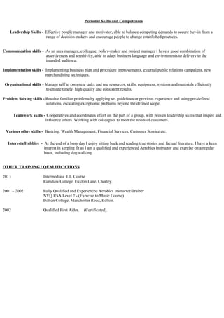 Personal Skills and Competences
Leadership Skills - Effective people manager and motivator, able to balance competing demands to secure buy-in from a
range of decision-makers and encourage people to change established practices.
Communication skills - As an area manager, colleague, policy-maker and project manager I have a good combination of
assertiveness and sensitivity, able to adapt business language and environments to delivery to the
intended audience.
Implementation skills - Implementing business plan and procedure improvements, external public relations campaigns, new
merchandising techniques.
Organisational skills - Manage self to complete tasks and use resources, skills, equipment, systems and materials efficiently
to ensure timely, high quality and consistent results.
Problem Solving skills - Resolve familiar problems by applying set guidelines or previous experience and using pre-defined
solutions, escalating exceptional problems beyond the defined scope.
Teamwork skills - Cooperatives and coordinates effort on the part of a group, with proven leadership skills that inspire and
influence others. Working with colleagues to meet the needs of customers.
Various other skills - Banking, Wealth Management, Financial Services, Customer Service etc.
Interests/Hobbies - At the end of a busy day I enjoy sitting back and reading true stories and factual literature. I have a keen
interest in keeping fit as I am a qualified and experienced Aerobics instructor and exercise on a regular
basis, including dog walking.
OTHER TRAINING / QUALIFICATIONS
2013 Intermediate I.T. Course
Runshaw College, Euxton Lane, Chorley.
2001 – 2002 Fully Qualified and Experienced Aerobics Instructor/Trainer
NVQ RSA Level 2 - (Exercise to Music Course)
Bolton College, Manchester Road, Bolton.
2002 Qualified First Aider. (Certificated).
 
