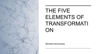 THE FIVE
ELEMENTS OF
TRANSFORMATI
ON
Michelle Hammersley
 