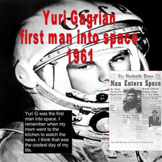 Yuri Gagrian first man into space 1961 Yuri G was the first man into space. I remember when my mom went to the kitchen to watch the news. I think that was the coolest day of my life. 