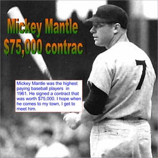 Mickey Mantle $75,000 contract Mickey Mantle was the highest paying baseball players  in 1961. He signed a contract that was worth $75,000. I hope when he comes to my town, I get to meet him. 