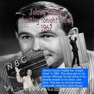 Johnny Carson  hosting tonight show 1962 Johnny Carson hosted the “tonight show” in 1962. This show got on my nerves. Although he had some of my favorite people on his show. Like Elvis. That was my favorite show. I personally hated this show though. 